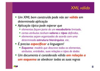 8
XML válido
!! Um XML bem construído pode não ser válido em
determinada aplicação
!! Aplicação típica pode esperar que
!! elementos façam parte de um vocabulário limitado,
!! certos atributos tenham valores e tipos definidos,
!! elementos sejam organizados de acordo com uma
determinada estrutura hierárquica, etc.
!! É preciso especificar a linguagem!
!! Esquema: modelo que descreve todos os elementos,
atributos, entidades, suas relações e tipos de dados
!! Um documento é considerado válido em relação a
um esquema se obedecer todas as suas regras
 