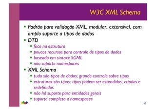 4
W3C XML Schema
!! Padrão para validação XML, modular, extensível, com
amplo suporte a tipos de dados
!! DTD
!! foco na estrutura
!! poucos recursos para controle de tipos de dados
!! baseado em sintaxe SGML
!! não suporta namespaces
!! XML Schema
!! tudo são tipos de dados; grande controle sobre tipos
!! estruturas são tipos; tipos podem ser estendidos, criados e
redefinidos
!! não há suporte para entidades gerais
!! suporte completo a namespaces
 