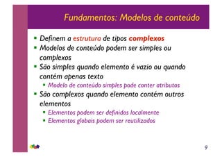 9
Fundamentos: Modelos de conteúdo
!! Definem a estrutura de tipos complexos
!! Modelos de conteúdo podem ser simples ou
complexos
!! São simples quando elemento é vazio ou quando
contém apenas texto
!! Modelo de conteúdo simples pode conter atributos
!! São complexos quando elemento contém outros
elementos
!! Elementos podem ser definidos localmente
!! Elementos globais podem ser reutilizados
 
