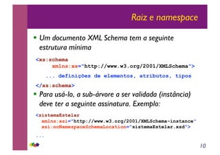 10
Raiz e namespace
!! Um documento XML Schema tem a seguinte
estrutura mínima
!! Para usá-lo, a sub-árvore a ser validada (instância)
deve ter a seguinte assinatura. Exemplo:
<xs:schema
xmlns:xs="http://www.w3.org/2001/XMLSchema">
... definições de elementos, atributos, tipos
</xs:schema>
<sistemaEstelar
xmlns:xsi="http://www.w3.org/2001/XMLSchema-instance"
xsi:noNamespaceSchemaLocation="sistemaEstelar.xsd">
...
 