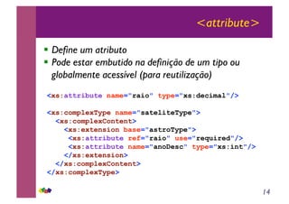 14
<attribute>
!! Define um atributo
!! Pode estar embutido na definição de um tipo ou
globalmente acessível (para reutilização)
<xs:attribute name="raio" type="xs:decimal"/>
<xs:complexType name="sateliteType">
<xs:complexContent>
<xs:extension base="astroType">
<xs:attribute ref="raio" use="required"/>
<xs:attribute name="anoDesc" type="xs:int"/>
</xs:extension>
</xs:complexContent>
</xs:complexType>
 