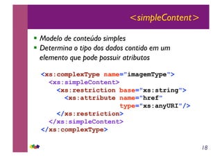 18
<simpleContent>
!! Modelo de conteúdo simples
!! Determina o tipo dos dados contido em um
elemento que pode possuir atributos
<xs:complexType name="imagemType">
<xs:simpleContent>
<xs:restriction base="xs:string">
<xs:attribute name="href"
type="xs:anyURI"/>
</xs:restriction>
</xs:simpleContent>
</xs:complexType>
 