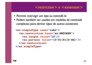 20
<restriction> e <extension>
!! Permite restringir um tipo ou estendê-lo
!! Podem também ser usados em modelos de conteúdo
complexos para derivar tipos de outros existentes
<xs:simpleType name="isbn">
<xs:restriction base="xs:NMTOKEN">
<xs:length value="10"/>
<xs:pattern value="[0-9]{9}[0-9X]"/>
</xs:restriction>
</xs:simpleType>
 