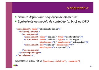 21
<sequence>
!! Permite definir uma seqüência de elementos
!! Equivalente ao modelo de conteúdo (a, b, c) no DTD
<xs:element name="sistemaEstelar">
<xs:complexType>
<xs:sequence>
<xs:element name="centro" type="centroType"/>
<xs:element name="orbita" type="orbitaType"
minOccurs="0" maxOccurs="unbounded"/>
<xs:element ref="cometa" minOccurs="0"
maxOccurs="unbounded"/>
</xs:sequence>
</xs:complexType>
</xs:element>
Equivalente, em DTD, a (centro, orbita*, cometa*)
 