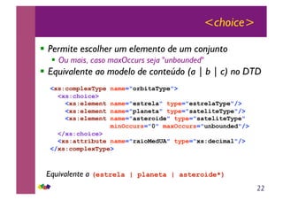 22
<choice>
!! Permite escolher um elemento de um conjunto
!! Ou mais, caso maxOccurs seja "unbounded"
!! Equivalente ao modelo de conteúdo (a | b | c) no DTD
<xs:complexType name="orbitaType">
<xs:choice>
<xs:element name="estrela" type="estrelaType"/>
<xs:element name="planeta" type="sateliteType"/>
<xs:element name="asteroide" type="sateliteType"
minOccurs="0" maxOccurs="unbounded"/>
</xs:choice>
<xs:attribute name="raioMedUA" type="xs:decimal"/>
</xs:complexType>
Equivalente a (estrela | planeta | asteroide*)
 