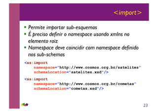 23
<import>
!! Permite importar sub-esquemas
!! É preciso definir o namespace usando xmlns no
elemento raiz
!! Namespace deve coincidir com namespace definido
nos sub-schemas
<xs:import
namespace="http://www.cosmos.org.br/satelites"
schemaLocation="satelites.xsd"/>
<xs:import
namespace="http://www.cosmos.org.br/cometas"
schemaLocation="cometas.xsd"/>
 