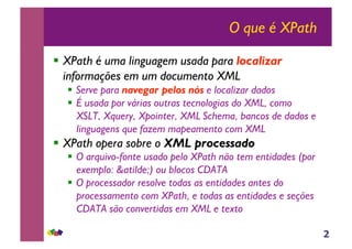 2
O que é XPath
!! XPath é uma linguagem usada para localizar
informações em um documento XML
!! Serve para navegar pelos nós e localizar dados
!! É usada por várias outras tecnologias do XML, como
XSLT, Xquery, Xpointer, XML Schema, bancos de dados e
linguagens que fazem mapeamento com XML
!! XPath opera sobre o XML processado
!! O arquivo-fonte usado pelo XPath não tem entidades (por
exemplo: &atilde;) ou blocos CDATA
!! O processador resolve todas as entidades antes do
processamento com XPath, e todas as entidades e seções
CDATA são convertidas em XML e texto
 