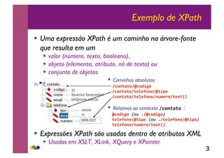 3
Exemplo de XPath
!! Uma expressão XPath é um caminho na árvore-fonte
que resulta em um
!! valor (número, texto, booleano),
!! objeto (elemento, atributo, nó de texto) ou
!! conjunto de objetos
!! Expressões XPath são usadas dentro de atributos XML
!! Usadas em XSLT, XLink, XQuery e XPointer
celular
11
9999 4321
33
Severino Severovitch
bill@norte.com.br
•!Caminhos absolutos
!"#$%&%#!'"#()*#+
++!"#$%&%#!%,-,.#$,!'%)/#+
++!"#$%&%#!%,-,.#$,!$01,2#!%,3%45+
•!Relativos ao contexto !"#$%&%#+:
++'"#()*#+!"#$6!'"#()*#%$
++%,-,.#$,!'%)/#+!"#$6!%,-,.#$,!'%)/#%$
++%,-,.#$,!$01,2#!%,3%45+
 