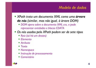 4
Modelo de dados
!! XPath trata um documento XML como uma árvore
de nós (similar, mas não igual, à àrvore DOM)
!! DOM opera sobre o documento XML cru, e pode
representar entidades e blocos CDATA
!! Os nós usados pelo XPath podem ser de sete tipos
!! Raiz (só há um desses)
!! Elemento
!! Atributo
!! Texto
!! Namespace
!! Instrução de processamento
!! Comentário
 