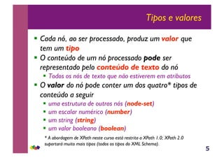 5
Tipos e valores
!! Cada nó, ao ser processado, produz um valor que
tem um tipo
!! O conteúdo de um nó processado pode ser
representado pelo conteúdo de texto do nó
!! Todos os nós de texto que não estiverem em atributos
!! O valor do nó pode conter um dos quatro* tipos de
conteúdo a seguir
!! uma estrutura de outros nós (node-set)
!! um escalar numérico (number)
!! um string (string)
!! um valor booleano (boolean)
* A abordagem de XPath neste curso está restrita a XPath 1.0; XPath 2.0
suportará muito mais tipos (todos os tipos do XML Schema).
 