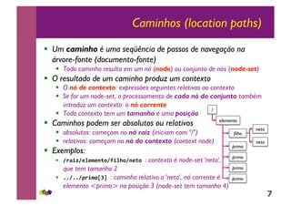 7
Caminhos (location paths)
!! Um caminho é uma seqüência de passos de navegação na
árvore-fonte (documento-fonte)
!! Todo caminho resulta em um nó (node) ou conjunto de nós (node-set)
!! O resultado de um caminho produz um contexto
!! O nó de contexto: expressões seguintes relativas ao contexto
!! Se for um node-set, o processamento de cada nó do conjunto também
introduz um contexto: o nó corrente
!! Todo contexto tem um tamanho e uma posição
!! Caminhos podem ser absolutos ou relativos
!! absolutos: começam no nó raiz (iniciam com "/")
!! relativos: começam no nó do contexto (context node)
!! Exemplos:
!! !"#$%!&'&(&)*+!,$'-+!)&*+.: contexto é node-set 'neto',
que tem tamanho 2
!! //!//!0"$(+123.: caminho relativo a 'neto', nó corrente é
elemento <primo> na posição 3 (node-set tem tamanho 4)
/
elemento
filho
primo
neto
neto
primo
primo
primo
 