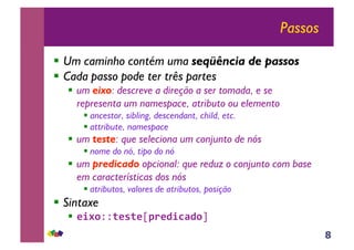 8
Passos
!! Um caminho contém uma seqüência de passos
!! Cada passo pode ter três partes
!! um eixo: descreve a direção a ser tomada, e se
representa um namespace, atributo ou elemento
!!ancestor, sibling, descendant, child, etc.
!!attribute, namespace
!! um teste: que seleciona um conjunto de nós
!!nome do nó, tipo do nó
!! um predicado opcional: que reduz o conjunto com base
em características dos nós
!!atributos, valores de atributos, posição
!! Sintaxe
!! !"#$!!%!&%!"'(!)"*+)$#$
 