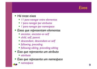9
Eixos
!! Há treze eixos
!! 11 para navegar entre elementos
!! 1 para navegar por atributos
!! 1 para navegar por namespace
!! Eixos que representam elementos
!! ancestor, ancestor-or-self
!! child, self, parent
!! descendant, descendant-or-self
!! following, preceding
!! following-sibling, preceding-sibling
!! Eixo que representa um atributo
!! attribute
!! Eixo que representa um namespace
!! namespace
 