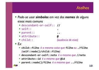 10
Atalhos
!! Pode-se usar símbolos em vez dos nomes de alguns
eixos mais comuns
!! !"#$"%!&%'()*(#"+,-- !!"
!! #"+,-- #"
!! .&*"%'-- ##"
!! &''*/01'"--2 $"
!! $3/+!-- (ausência de eixo)
!! Ex:
!! %&'()**+'(&,"é a mesma coisa que +'(&, ou #!+'(&,"
(-.(+**/,).01!%&'()**+'(&,)
!! ).-%./)2/34,54-.(+**/.3,"é o mesmo que !!/.3,"
!! 2335'673.**')"é o mesmo que $')"
!! 825./3**/,).01!+'(&,"é o mesmo que ##!+'(&,"
 