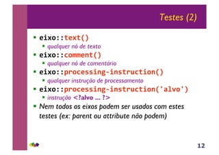 12
Testes (2)
!! !"#$%%&!#&'()
!! qualquer nó de texto
!! !"#$%%*$++!,&'()
!! qualquer nó de comentário
!! !"#$%%-.$*!//",01",/&.2*&"$,'()
!! qualquer instrução de processamento
!! !"#$%%-.$*!//",01",/&.2*&"$,'3456$3()
!! instrução <?alvo ... ?>
!! Nem todos os eixos podem ser usados com estes
testes (ex: parent ou attribute não podem)
 