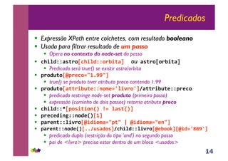 14
Predicados
!! Expressão XPath entre colchetes, com resultado booleano
!! Usada para filtrar resultado de um passo
!! Opera no contexto do node-set do passo
!! !"#$%&&'()*+,!"#$%&&+*-#)'./ ou '()*+,+*-#)'./
!! Predicado será true() se existir astro/orbita
!! 0*+%1)+,20*3!+4567885./
!! true() se produto tiver atributo preco contendo 1.99
!! 0*+%1)+,'))*#-1)3&&9+:34;$#<*+;.='))*#-1)3&&0*3!+//
!! predicado restringe node-set produto (primeiro passo)
!! expressão (caminho de dois passos) retorna atributo preco
!! !"#$%&&>,0+(#)#+9?@/A4/$'()?@./
!! 0*3!3%#9B&&9+%3?@,6./
!! 0'*39)&&$#<*+,2#%#+:'450)5/C/2#%#+:'45395./
!! 0'*39)&&9+%3?@,77=1('%+(.=!"#$%&&$#<*+,23-++D.,2#%4;EF8;./
!! predicado duplo (restrição do tipo 'and') no segundo passo
!! pai de <livro> precisa estar dentro de um bloco <usados>
 