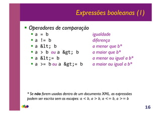 16
Expressões booleanas (1)
!! Operadores de comparação
!! !"#"$ igualdade
!! !"%#"$ diferença
!! !"&'()"$ a menor que b*
!! !"*"$"ou !"&+()"$ a maior que b*
!! !"&'()#"$ a menor ou igual a b*
!! !"*#"$ ou !"&+()#"$ a maior ou igual a b*
* Se não forem usadas dentro de um documento XML, as expressões
podem ser escrita sem os escapes: a < b, a > b, a <= b, a >= b
 