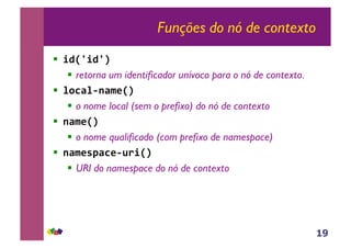 19
Funções do nó de contexto
!! !"#$!"$%&
!! retorna um identificador unívoco para o nó de contexto.
!! '()*'+,*-.#%&
!! o nome local (sem o prefixo) do nó de contexto
!! ,*-.#%&
!! o nome qualificado (com prefixo de namespace)
!! ,*-./0*).+12!#%&
!! URI do namespace do nó de contexto
 
