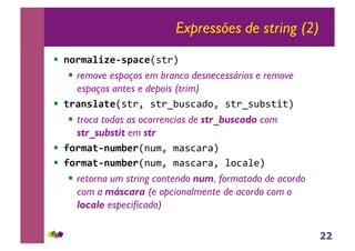 22
Expressões de string (2)
!! !"#$%&'()*+,%-)!"#$%&
!! remove espaços em branco desnecessários e remove
espaços antes e depois (trim)
!! .#%!+&%.)!"#$'&"#$()*"+,-.'&"#$("*)"#/#%&
!! troca todas as ocorrencias de str_buscado com
str_substit em str
!! /"#$%.*!0$1)#!0*1'&1,"+,$,%2
!! /"#$%.*!0$1)#!0*1'&1,"+,$,'&2.+,23%&
!! retorna um string contendo num, formatado de acordo
com a máscara (e opcionalmente de acordo com o
locale especificado)
 