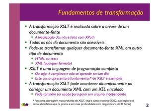 2
Fundamentos de transformação
!  A transformação XSLT é realizada sobre a árvore de um
documento-fonte
!  A localização dos nós é feita com XPath
!  Todos os nós do documento são acessíveis
!  Pode-se transformar qualquer documento-fonte XML em outro
tipo de documento
!  HTML ou texto
!  XML (qualquer formato)
!  XSLT é uma linguagem de programação completa
!  Ou seja, é complexa e não se aprende em um dia
!  Este curso apresentará fundamentos* do XSLT e exemplos
!  A transformação XSLT pode acontecer dinamicamente ao
carregar um documento XML com um XSL vinculado
!  Pode também ser usada para gerar um arquivo independente
* Para uma abordagem mais profunda de XSLT, veja o curso e tutorial X300, que explora os
temas abordados aqui na prática e em mais profundidade com carga-horária de 24 horas)
 