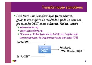 5
Transformação standalone
!  Para fazer uma transformação permanente,
gerando um arquivo de resultados, pode-se usar um
processador XSLT como o Saxon, Xalan, libxslt
!  xalan.apache.org
!  saxon.sourceforge.net
!  O Saxon ou Xalan pode ser embutido em projetos que
usam linguagens de programação para processar XML
Processador
XSLT
Fonte XML
Estilo XSLT
Resultado
(XML, HTML, Texto)
 