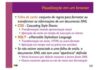 13
Visualização em um browser
!! Folha de estilo: conjunto de regras para formatar ou
transformar as informações de um documento XML
!! CSS - Cascading Style Sheets
!! Transformação visando apresentação visual
!! Aplicação do estilo em tempo de execução no cliente
!! XSLT - eXtensible Stylesheet Language
!! Transformação em texto, HTML ou outro formato
!! Aplicação em tempo real ou prévia (no servidor)
!! Se não estiver associado a uma folha de estilo, o
documento XML não tem uma "aparência" definida
!! Vários browsers por default mostram a árvore-fonte XML
!! Outros mostram apenas os nós de texto sem formatação
 