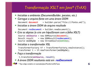 6
Transformação XSLT em Java* (TrAX)
!  Inicialize o ambiente (DocumentBuilder, pacotes, etc.)
!  Carregue o arquivo-fonte em uma árvore DOM
!  Inicialize a árvore DOM do arquivo resultado
!  Crie os objetos (e crie um InputStream com a folha XSLT)
!  Inicialize o transformador XSL
!  Faça a transformação
!  A árvore DOM resultante está em resDocument
B,@)3(&#$%A0B.C*,.&-(O&PQFB,@)3(RD0CB$*1(ST&
U(*@%;&.*'B%(,,,,.&-(O&PQFU(*@%;R.*'E0CB$*1(ST&
B,@)3(&#'%A()%*,,.&-(O&B;)(<$B,@)3(R*'(/%0ST&
V)<-*?,)$()W<3;,)M&;?&.&V)<-*?,)$()W<3;,)M1-(OX-*;<-3(RST&
V)<-*?,)$()&;&.&;?1-(OV)<-*?,)$()R#'%A()%*ST&&
;1;)<-*?,)$R#$%A0B.C*Y&.*'B%(ST&&
P,3@$(-;&D0CB$*1(&&&&.&E@+%4()1J<)*(R/?+%(ZAAA?,-;(1#$%/ST&&&
P,3@$(-;&.*'E0CB$*1(&.&E@+%4()1-(OP,3@$(-;RST&&&
* Veja código completo em exemplos/Java/TransformaXSLT.java
 