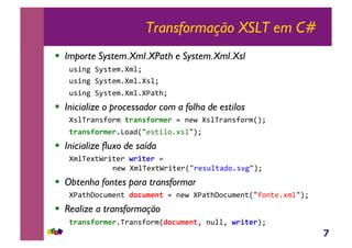7
Transformação XSLT em C#
!  Importe System.Xml.XPath e System.Xml.Xsl
@*+-5&BM*;($1[$%T&
@*+-5&BM*;($1[$%1[*%T&
@*+-5&BM*;($1[$%1[<;>T&&
!  Inicialize o processador com a folha de estilos
[*%V)<-*?,)$&(.F1'90.$*.,.&-(O&[*%V)<-*?,)$RST&
(.F1'90.$*.1],<4R/(*;+%,1#*%/ST&
!  Inicialize fluxo de saída
[$%V(#;^)+;()&G./(*.,.&&
&&&&&&&&-(O&[$%V(#;^)+;()R/)(*@%;<4,1*'5/ST&
!  Obtenha fontes para transformar
[<;>P,3@$(-;&D0CB$*1(,.&-(O&[<;>P,3@$(-;R/?,-;(1#$%/ST&
!  Realize a transformação
(.F1'90.$*.1V)<-*?,)$RD0CB$*1(Y&-@%%Y&G./(*.ST&
 