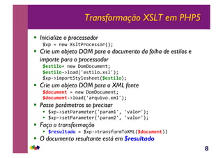 8
Transformação XSLT em PHP5
!  Inicialize o processador
_#J&.&-(O&[*%;),3(**,)RST&
!  Crie um objeto DOM para o documento da folha de estilos e
importe para o processador
H*'(/%0.&-(O&P,$P,3@$(-;T&
H*'(/%06:%,<4R`(*;+%,1#*%`ST&
_#J6:+$J,);B;M%(*>((;RH*'(/%0ST&
!  Crie um objeto DOM para o XML fonte
HD0CB$*1(,.&-(O&P,$P,3@$(-;T&
HD0CB$*1(6:%,<4R`<)a@+',1#$%`ST&
!  Passe parâmetros se precisar
!  _#J6:*(;<)<$(;()R`J<)<$0`Y&`'<%,)`ST&
!  _#J6:*(;<)<$(;()R`J<)<$b`Y&`'<%,)`ST&
!  Faça a transformação
!  H.*'B%(FD0,.&_#J6:;)<-*?,)$V,[F]RHD0CB$*1(SS&
!  O documento resultante está em $resultado
 