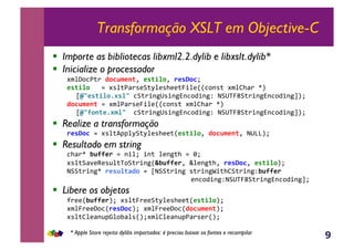 9
Transformação XSLT em Objective-C
!  Importe as bibliotecas libxml2.2.dylib e libxslt.dylib*
!  Inicialize o processador
#$%P,3;)&D0CB$*1(Y&*'(/%0Y&.*'E0CT&
*'(/%0,,,.&#*%;<)*(B;M%(*>((;W+%(RR3,-*;&#$%c><)&dS&
eI3*'(/%05#'%3,3B;)+-5G*+-5=-3,4+-5Z&fBGVW7B;)+-5=-3,4+-5gST&
D0CB$*1(,.&#$%<)*(W+%(RR3,-*;&#$%c><)&dS&
eI3901(*5#$%3,,3B;)+-5G*+-5=-3,4+-5Z&fBGVW7B;)+-5=-3,4+-5gST&
!  Realize a transformação
.*'E0C,.&#*%;HJJ%MB;M%(*>((;R*'(/%0Y&D0CB$*1(Y&fG]]ST&
!  Resultado em string
3><)d&JB99*.&.&-+%T&+-;&%(-5;>&.&2T&
#*%;B<'(U(*@%;V,B;)+-5RKJB99*.Y&h%(-5;>Y&.*'E0CY&*'(/%0ST&
fBB;)+-5d&.*'B%(FD0,.&efBB;)+-5&*;)+-5^+;>cB;)+-5ZJB99*.,,
,,,,,,,,,,,,,,,,,,,,,,,,,,,,,,(-3,4+-5ZfBGVW7B;)+-5=-3,4+-5gT&
!  Libere os objetos
?)((RJB99*.ST&#*%;W)((B;M%(*>((;R*'(/%0ST&
#$%W)((P,3R.*'E0CST&#$%W)((P,3RD0CB$*1(ST&
#*%;c%(<-@Ji%,E<%*RST#$%c%(<-@J<)*()RST&
* Apple Store rejeita dylibs importados: é preciso baixar os fontes e recompilar
 