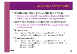10
Como rodar o processador
!  Para este curso podemos processar XSLT de duas formas
!  Através da ferramenta usada no curso (Eclipse, Oxygen, XML Spy, JEdit)
!  Através de linha de comando (usando Saxon ou outro processador)
!  Saxon 9: baixe em saxon.sourceforge.net (use saxon9he.jar)
!  Voce deve ter um ambiente Java habilitado para execução de aplicações
em linha de comando
!  Exemplo de uso
N<'<&&63J&*<#,-9>(1N<)&-(;1*?1*<#,-1V)<-*?,)$&6;&&&&&j&
&& &6*Z?,-;(1#$%&6#*%Z(*;+%,1#*%&6,Z)(*@%;<4,1>;$%&
!  Para passar parâmetros
&&N<'<&&63J&*<#,-9>(1N<)&-(;1*?1*<#,-1V)<-*?,)$&6;&&&&&j&
&& &&&&6*Z?,-;(1#$%&6#*%Z(*;+%,1#*%&6,Z)(*@%;<4,1>;$%&&&j&
& &&&&&J<)<$0.`'<%,)0`&&&&j&
&&&&&&&J<)<$b.`'<%,)b`&&&&&
 