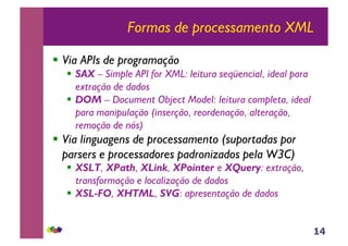14
Formas de processamento XML
!! Via APIs de programação
!! SAX – Simple API for XML: leitura seqüencial, ideal para
extração de dados
!! DOM – Document Object Model: leitura completa, ideal
para manipulação (inserção, reordenação, alteração,
remoção de nós)
!! Via linguagens de processamento (suportadas por
parsers e processadores padronizados pela W3C)
!! XSLT, XPath, XLink, XPointer e XQuery: extração,
transformação e localização de dados
!! XSL-FO, XHTML, SVG: apresentação de dados
 
