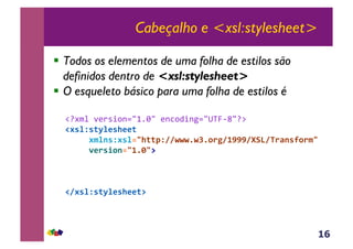 16
Cabeçalho e <xsl:stylesheet>
!  Todos os elementos de uma folha de estilos são
definidos dentro de <xsl:stylesheet>
!  O esqueleto básico para uma folha de estilos é
!"#$%&'()*+,-./012/&(-3,4+-5./GVW67/":&
!#'%N'()%*'+**(,,
,,,,,#$%1'N#'%23+((7N88GGG5GO50.P84QQQ8RA>8<.F1'90.$3,,
,,,,,-*.'/01234563@,
!8#'%N'()%*'+**(@,
 
