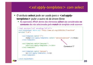 20
<xsl:apply-templates> com select
!  O atributo select pode ser usado para o <xsl:apply-
templates> pular a outro nó da árvore fonte
!  As expressões XPath dentro dos elementos select são consideradas no
contexto dos nós selecionados pelo match do template onde ocorrem
!"#$%&'()*+,-./012/&(-3,4+-5./GVW67/":&
!#*%Z*;M%(*>((;&#$%-*Z#*%./>;;JZAAOOO1OD1,)5A0999A[B]AV)<-*?,)$/&
'()*+,-./012/:&
&&&&!#*%Z;($J%<;(&$<;3>./A/:&
&&&&&&&&!E,4M:!#*%Z<JJ%M6;($J%<;(*&*(%(3;./J(**,<*AJ(**,<o&A:!AE,4M:&
&&&&!A#*%Z;($J%<;(:&
&&&&!#*%Z;($J%<;(&$<;3>./J(**,<*/:&
&&&&&&&&!4+':!#*%Z<JJ%M6;($J%<;(*&A:!A4+':&
&&&&!A#*%Z;($J%<;(:&
&&&&!#*%Z;($J%<;(&$<;3>./J(**,</:&
&&&&&&&&!J:!#*%Z<JJ%M6;($J%<;(*&A:!AJ:&
&&&&!A#*%Z;($J%<;(:&
!A#*%Z*;M%(*>((;:&
Contexto é "/"
 