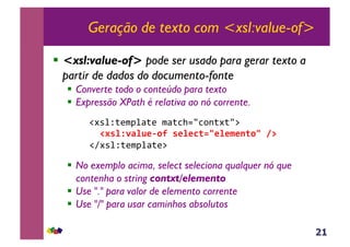 21
Geração de texto com <xsl:value-of>
!  <xsl:value-of> pode ser usado para gerar texto a
partir de dados do documento-fonte
!  Converte todo o conteúdo para texto
!  Expressão XPath é relativa ao nó corrente.
&!#*%Z;($J%<;(&$<;3>./3,-;#;/:&
,,!#'%N-F%B*&09,'*%*C(23*%*$*1(03,8@&
!A#*%Z;($J%<;(:&
!  No exemplo acima, select seleciona qualquer nó que
contenha o string contxt/elemento
!  Use "." para valor de elemento corrente
!  Use "/" para usar caminhos absolutos
 
