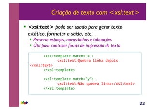 22
Criação de texto com <xsl:text>
!  <xsl:text> pode ser usado para gerar texto
estático, formatar a saída, etc.
!  Preserva espaços, novas-linhas e tabuações
!  Útil para controlar forma de impressão do texto
&!#*%Z;($J%<;(&$<;3>./#/:&
&&&& & &!#*%Z;(#;:p@(E)<&%+-><&4(J,+*&
!A#*%Z;(#;:&&
&!A#*%Z;($J%<;(:&
&!#*%Z;($J%<;(&$<;3>./M/:&
&&&& & &!#*%Z;(#;:fq,&a@(E)<&%+-><!A#*%Z;(#;:&&
&!A#*%Z;($J%<;(:&
 