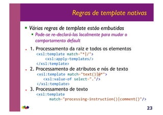 23
Regras de template nativas
!  Várias regras de template estão embutidas
!  Pode-se re-declará-las localmente para mudar o
comportamento default
!  1. Processamento da raiz e todos os elementos
!#*%Z;($J%<;(&$<;3>./drA/:&
&&&&!#*%Z<JJ%M6;($J%<;(*A:&
!A#*%Z;($J%<;(:
!  2. Processamento de atributos e nós de texto&
& &!#*%Z;($J%<;(&$<;3>./;(#;RSrmd/:&
&&&& &!#*%Z'<%@(6,?&*(%(3;./1/A:&
& &!A#*%Z;($J%<;(:
!  3. Processamento de texto
!#*%Z;($J%<;(&&
&&&&&&$<;3>./J),3(**+-56+-*;)@3;+,-RSr3,$$(-;RS/A:
 