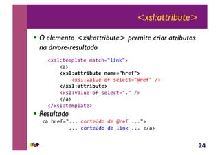 24
<xsl:attribute>
!  O elemento <xsl:attribute> permite criar atributos
na árvore-resultado
&!#*%Z;($J%<;(&$<;3>./%+-C/:&
&&&&!<:&
,,,,!#'%NF((./JB(*,1F$*23+.*93@&
&&&&&&&&!#*%Z'<%@(6,?&*(%(3;./m)(?/&A:&&&&&
,,,,!8#'%NF((./JB(*@&
&&&&!#*%Z'<%@(6,?&*(%(3;./1/&A:&
&&&&!A<:&
&&!A#*%Z;($J%<;(:&
!  Resultado
!<&>)(?./111&3,-;(K4,&4(&m)(?&111/:&&
&&&&&&&&&111&3,-;(K4,&4(&%+-C&111&!A<:&
 