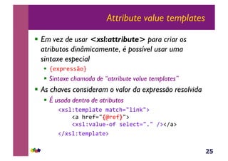25
Attribute value templates
!  Em vez de usar <xsl:attribute> para criar os
atributos dinâmicamente, é possível usar uma
sintaxe especial
!  s(#J)(**q,t&
!  Sintaxe chamada de “atrribute value templates”
!  As chaves consideram o valor da expressão resolvida
!  É usada dentro de atributos
&!#*%Z;($J%<;(&$<;3>./%+-C/:&
&&&&!<&>)(?./Tm)(?U/:&
&&&&!#*%Z'<%@(6,?&*(%(3;./1/&A:!A<:&
&&!A#*%Z;($J%<;(:&
 