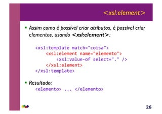 26
<xsl:element>
!  Assim como é possível criar atributos, é possível criar
elementos, usando <xsl:element>:
&!#*%Z;($J%<;(&$<;3>./3,+*</:&
&&&&!#*%Z(%($(-;&-<$(./(%($(-;,/:&
&&&&&&&&!#*%Z'<%@(6,?&*(%(3;./1/&A:&&&&&
&&&&!A#*%Z(%($(-;:&
!A#*%Z;($J%<;(:&
!  Resultado:
&!(%($(-;,:&111&!A(%($(-;,:&
 