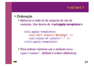 27
<xsl:sort>
! Ordenação
! Aplica-se a cada nó do conjunto de nós do
contexto. Use dentro de <xsl:apply-templates>
!#*%Z<JJ%M6;($J%<;(*:&
&&&!#*%Z*,);&*(%(3;./m3,4+5,/&A:&
&&&!#*%Z'<%@(6,?&*(%(3;./1/&A:&
!A#*%Z<JJ%M6;($J%<;(*:&
! Para ordenar números use o atributo 4<;<6
;MJ(./-@$E()/&(default é ordem alfabetica)
 