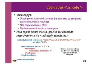 29
Cópia rasa <xsl:copy>
!  <xsl:copy>
!  Usado para copiar o nó corrente (no contexto do template)
para o documento-resultado
!  Não copia atributos, filhos
!  Copia apenas elemento e namespace
!  Para copiar árvore inteira, precisa ser chamado
recursivamente via <xsl:apply-templates>
!#'%N'()%*'+**(,#$%1'N#'%23+((7N88GGG5GO50.P84QQQ8RA>8<.F1'90.$3,,
,,,,,,,,,,,,,,,,-*.'/01234563@,
,,,,!#'%N(*$7%F(*,$F(C+238,V,W3@,
,,,,,,,,!#'%NC07)@,
,,,,,,,,,,,,!#'%NF77%)&(*$7%F(*',8@,
,,,,,,,,!8#'%NC07)@,
,,,,!8#'%N(*$7%F(*@,
!8#'%N'()%*'+**(@,
Oferece controle sobre o
que deve ser incluído na
cópia (no match do
template)
 