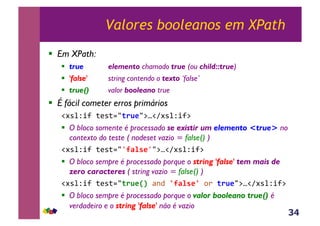 34
Valores booleanos em XPath
!  Em XPath:
!  true elemento chamado true (ou child::true)
!  'false' string contendo o texto ‘false’
!  true() valor booleano true
!  É fácil cometer erros primários
!#*%Z+?&;(*;./(.B*/:u!A#*%Z+?:&
!  O bloco somente é processado se existir um elemento <true> no
contexto do teste ( nodeset vazio = false() )
!#*%Z+?&;(*;./`9F%'*`/:u!A#*%Z+?:&
!  O bloco sempre é processado porque o string 'false' tem mais de
zero caracteres ( string vazio = false() )
!#*%Z+?&;(*;./(.B*XY,<-4&Z9F%'*Z,,)&(.B*/:u!A#*%Z+?:&
!  O bloco sempre é processado porque o valor booleano true() é
verdadeiro e o string 'false' não é vazio
 