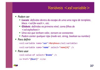 37
Variáveis <xsl:variable>
!  Podem ser
!  Locais: definidas dentro do escopo de uma uma regra de template,
bloco <xsl:for-each>, etc.
!  Globais: definidas no primeiro nível, como filhas de
<xsl:stylesheet>
!  Uma vez que tenham valor, tornam-se constantes
!  Podem conter qualquer tipo (node-set, string, boolean ou number)
!  Para definir
!#*%Z'<)+<E%(&-<$(./B'./:=0.7+*B'!A#*%Z'<)+<E%(:&
!#*%Z'<)+<E%(&-<$(./10$*/&*(%(3;./10$*[]/&A:&
!  Para usar
!#*%Z'<%@(6,?&*(%(3;./H10$*/&A:&
!<&>)(?./THB'.U/&:!A<:&
 