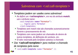 41
Subrotinas com <xsl:call-template>
!  Templates podem ser usados como subrotinas!
!  Ao definir um <xsl:template>, em vez do atributo match,
use o atributo name:
!#*%Z;($J%<;(&1F$*2390.$F(F.3:&
111&)(5)<*&J<)<&?,)$<;<)&
!A#*%Z;($J%<;(:
!  Templates sem match não são chamados automaticamente
durante o processamento de nós
!  Templates com name podem ser chamados de dentro de
outros templates, de definições de variáveis, etc.
!  O valor retornado pelo template substitui a chamada
!  Use <xsl:call-template> para realizar a chamada
de templates pelo nome
!  !#*%ZCF%%&(*$7%F(*,-<$(./90.$F(F./&A:&
 