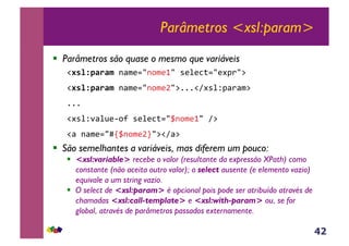 42
Parâmetros <xsl:param>
!  Parâmetros são quase o mesmo que variáveis
!#'%N7F.F$&-<$(./-,$(0/&*(%(3;./(#J)/:&
!#'%N7F.F$&-<$(./-,$(b/:111!A#*%ZJ<)<$:&
111&
!#*%Z'<%@(6,?&*(%(3;./_-,$(0/&A:&
!<&-<$(./xs_-,$(bt/:!A<:&
!  São semelhantes a variáveis, mas diferem um pouco:
!  <xsl:variable> recebe o valor (resultante da expressão XPath) como
constante (não aceita outro valor); o select ausente (e elemento vazio)
equivale a um string vazio.
!  O select de <xsl:param> é opcional pois pode ser atribuído através de
chamadas <xsl:call-template> e <xsl:with-param> ou, se for
global, através de parâmetros passados externamente.
 