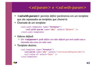 43
<xsl:param> e <xsl:with-param>
!  <xsl:with-param> permite definir parâmetros em um template
que são repassados ao template que chamá-lo
!  Chamada de um template:
&!#*%Z3<%%6;($J%<;(&-<$(./90.$F(F./:&
&&&&!#'%NG/(+&7F.F$,-<$(./FJC/&*(%(3;./m+4(-;/&A:&
!A#*%Z3<%%6;($J%<;(:&
!  Valores default
!  Um <xsl:param> pode definir um valor default que será usado caso a
chamada não envie um valor novo
!  Template destino:
&!#*%Z;($J%<;(&-<$(./90.$F(F./:&
&&&!#'%N7F.F$,-<$(./FJC/&*(%(3;./A*()'+3,*A4(?<@%;*A<E3/A:&
&&&!#*%Z'<%@(6,?&*(%(3;./_<E3/&A:&
!A#*%Z;($J%<;(:&
 
