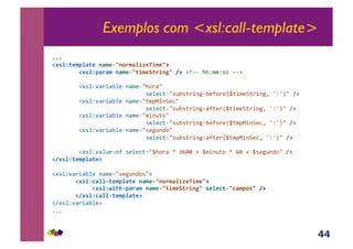 44
Exemplos com <xsl:call-template>
111&
!#'%N(*$7%F(*,1F$*2310.$F%/i*</$*3@&
,,,,,,,,!#'%N7F.F$,1F$*23(/$*A(./1P3,8@,!y66&>>Z$$Z**&66:&
&&&&&&&&!#*%Z'<)+<E%(&-<$(./>,)</&&
& &&&&&& &*(%(3;./*@E*;)+-56E(?,)(R_;+$(B;)+-5Y&`Z`S/&A:&
&&&&&&&&!#*%Z'<)+<E%(&-<$(./;$JF+-B(3/&&
& & &*(%(3;./*@E*;)+-56<?;()R_;+$(B;)+-5Y&`Z`S/&A:&
&&&&&&&&!#*%Z'<)+<E%(&-<$(./$+-@;,/&&
& & &*(%(3;./*@E*;)+-56E(?,)(R_;$JF+-B(3Y&`Z`S/&A:&
&&&&&&&&!#*%Z'<)+<E%(&-<$(./*(5@-4,/&&
& & &*(%(3;./*@E*;)+-56<?;()R_;$JF+-B(3Y&`Z`S/&A:&
&&&&&&&&!#*%Z'<%@(6,?&*(%(3;./_>,)<&d&Dz22&{&_$+-@;,&d&z2&{&_*(5@-4,/&A:&
!8#'%N(*$7%F(*@,
!#*%Z'<)+<E%(&-<$(./*(5@-4,*/:&
,,,,,,,!#'%NCF%%&(*$7%F(*,1F$*2310.$F%/i*</$*3@,
,,,,,,,,,,,,!#'%NG/(+&7F.F$,1F$*23(/$*A(./1P3,'*%*C(23CF$70'3,8@,
,,,,,,,!8#'%NCF%%&(*$7%F(*@&
!A#*%Z'<)+<E%(:&
111&
 