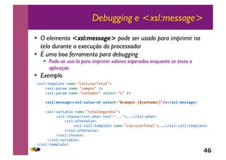 46
Debugging e <xsl:message>
!  O elemento <xsl:message> pode ser usado para imprimir na
tela durante a execução do processador
!  É uma boa ferramenta para debugging
!  Pode-se usá-la para imprimir valores esperados enquanto se testa a
aplicação
!  Exemplo
!#*%Z;($J%<;(&-<$(./3<%3@%<)V,;<%/:&
&&&&!#*%ZJ<)<$&-<$(./3<$J,*/&A:&
&&&&!#*%ZJ<)<$&-<$(./3,-;<4,)/&*(%(3;./0/&A:&
,,,,!#'%N$*''FP*@!#'%N-F%B*&09,'*%*C(23HCF$70',[HC01(FD0.]38@!8#'%N$*''FP*@&
&&&&!#*%Z'<)+<E%(&-<$(./;,;<%B(5@-4,*/:&
&&&&&&&&&!#*%Z3>,,*(:!#*%ZO>(-&;(*;./111/:111!A#*%ZO>(-:&
&&&&&&&&&&&&&!#*%Z,;>()O+*(:&
&&&&&&&&&&&&&&&&&!#*%Z3<%%6;($J%<;(&-<$(./3<%3@%<)V,;<%/:111!A#*%Z3<%%6;($J%<;(:&
&&&&&&&&&&&&&!A#*%Z,;>()O+*(:&
&&&&&&&&&!A#*%Z3>,,*(:&
&&&&&!A#*%Z'<)+<E%(:&
!A#*%Z;($J%<;(:&
 