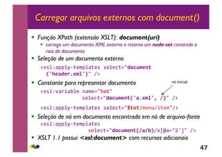 47
Carregar arquivos externos com document()
!  Função XPath (extensão XSLT): document(uri)
!  carrega um documento XML externo e retorna um node-set contendo a
raiz do documento
!  Seleção de um documento externo
!#*%Z<JJ%M6;($J%<;(*&*(%(3;./D0CB$*1(
XZ+*FD*.5#$%ZY/&A:&&
!  Constante para representar documento
!#*%Z'<)+<E%(&-<$(./(0(/&&&&
&&&&&&&&&&&&*(%(3;./D0CB$*1(XZF5#$%Ze,8Y/&A:&&
!#*%Z<JJ%M6;($J%<;(*&*(%(3;./H(0(A$(-@A+;($/A:&&
!  Seleção de nó em documento encontrado em nó de arquivo-fonte
!#*%Z<JJ%M6;($J%<;(*&&&&
&&&&&&&&&&&&&&*(%(3;./D0CB$*1(X8F8JYA#em<.b`g/&A:&
!  XSLT 1.1 possui <xsl:document> com recursos adicionais
nó inicial
 